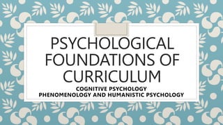 PSYCHOLOGICAL
FOUNDATIONS OF
CURRICULUM
COGNITIVE PSYCHOLOGY
PHENOMENOLOGY AND HUMANISTIC PSYCHOLOGY
 