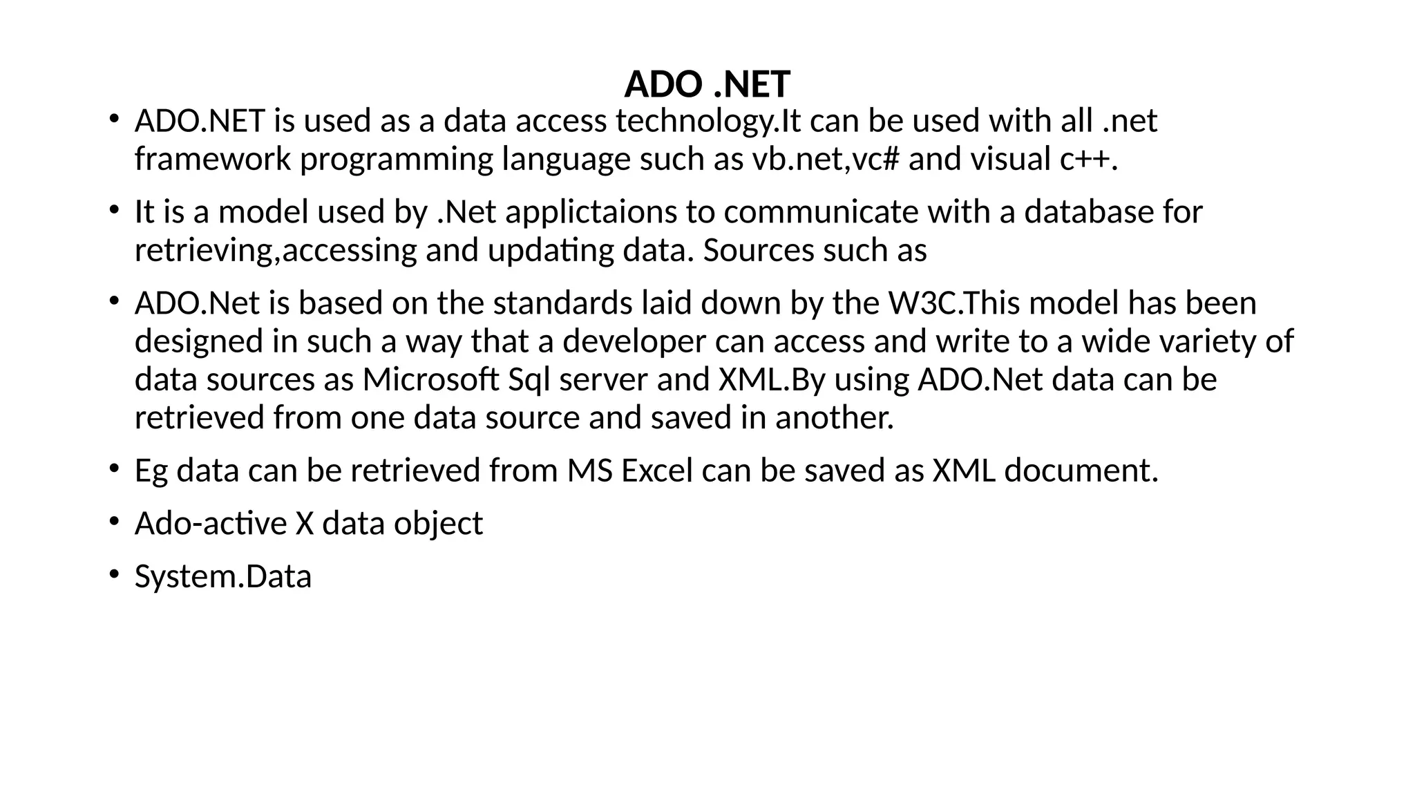 • ADO.NET is used as a data access technology.It can be used with all .net
framework programming language such as vb.net,vc# and visual c++.
• It is a model used by .Net applictaions to communicate with a database for
retrieving,accessing and updating data. Sources such as
• ADO.Net is based on the standards laid down by the W3C.This model has been
designed in such a way that a developer can access and write to a wide variety of
data sources as Microsoft Sql server and XML.By using ADO.Net data can be
retrieved from one data source and saved in another.
• Eg data can be retrieved from MS Excel can be saved as XML document.
• Ado-active X data object
• System.Data
ADO .NET
 