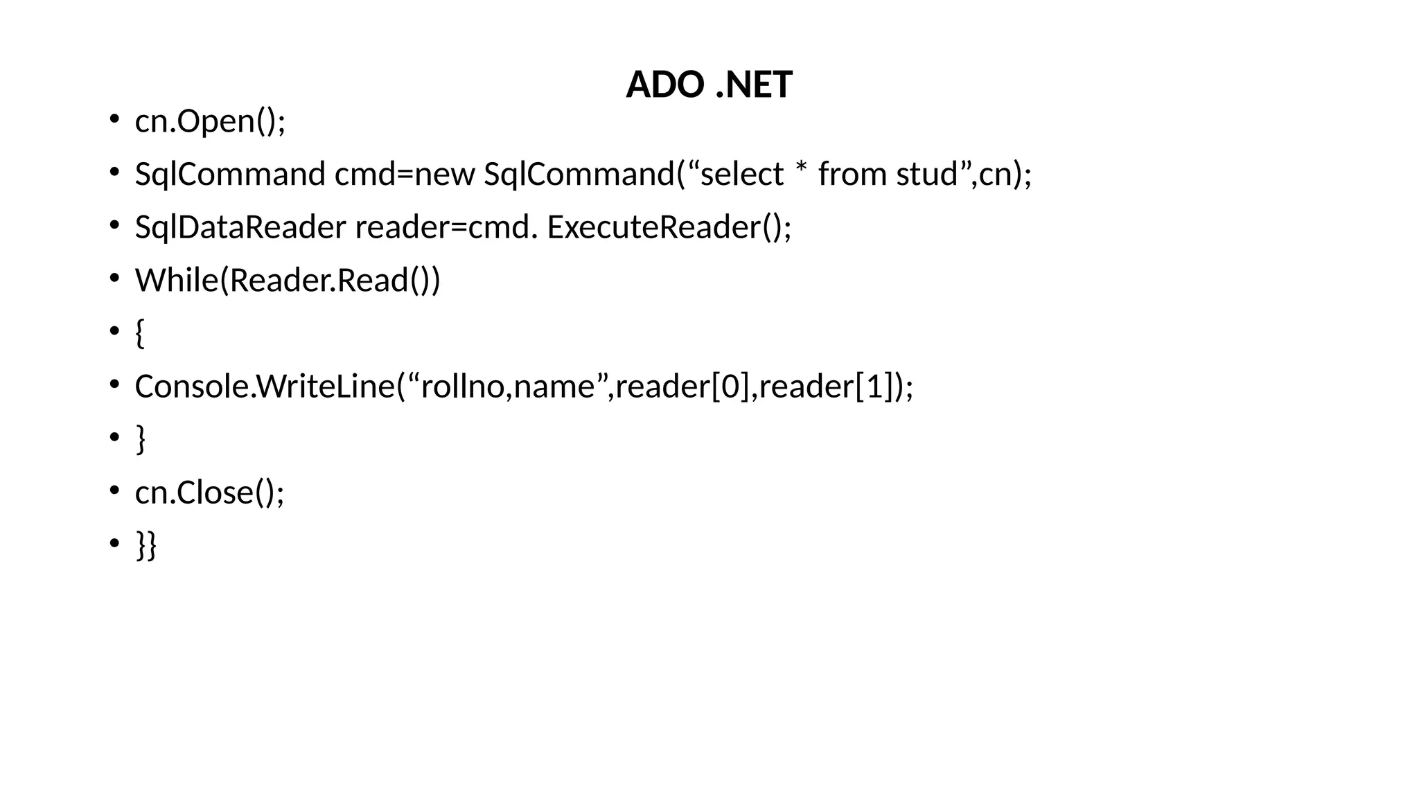 • cn.Open();
• SqlCommand cmd=new SqlCommand(“select * from stud”,cn);
• SqlDataReader reader=cmd. ExecuteReader();
• While(Reader.Read())
• {
• Console.WriteLine(“rollno,name”,reader[0],reader[1]);
• }
• cn.Close();
• }}
ADO .NET
 