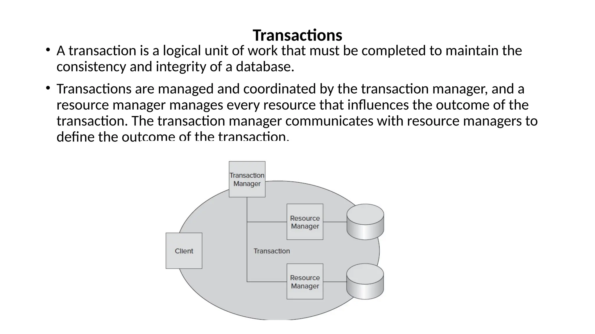 • A transaction is a logical unit of work that must be completed to maintain the
consistency and integrity of a database.
• Transactions are managed and coordinated by the transaction manager, and a
resource manager manages every resource that influences the outcome of the
transaction. The transaction manager communicates with resource managers to
define the outcome of the transaction.
Transactions
 