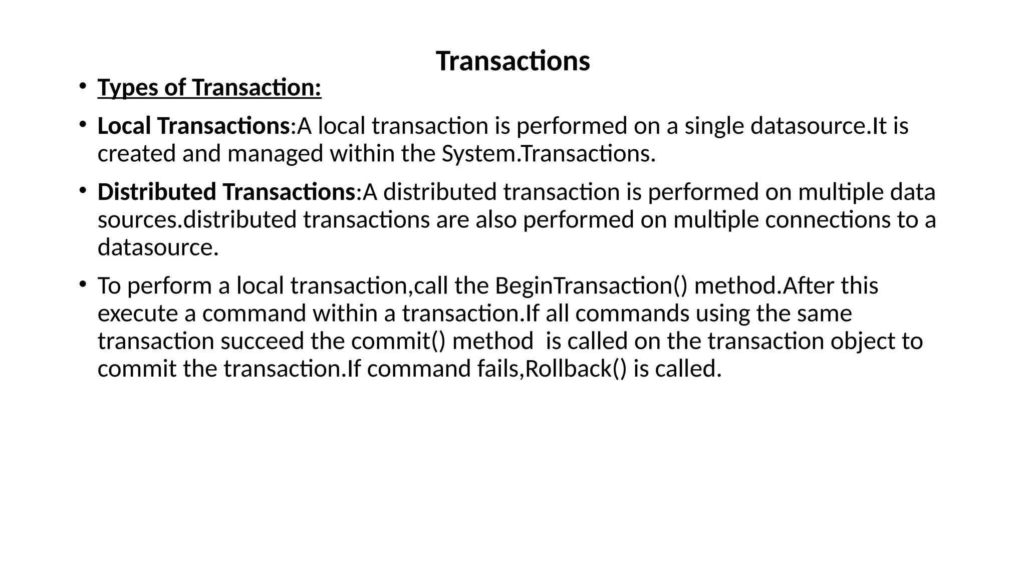 • Types of Transaction:
• Local Transactions:A local transaction is performed on a single datasource.It is
created and managed within the System.Transactions.
• Distributed Transactions:A distributed transaction is performed on multiple data
sources.distributed transactions are also performed on multiple connections to a
datasource.
• To perform a local transaction,call the BeginTransaction() method.After this
execute a command within a transaction.If all commands using the same
transaction succeed the commit() method is called on the transaction object to
commit the transaction.If command fails,Rollback() is called.
Transactions
 