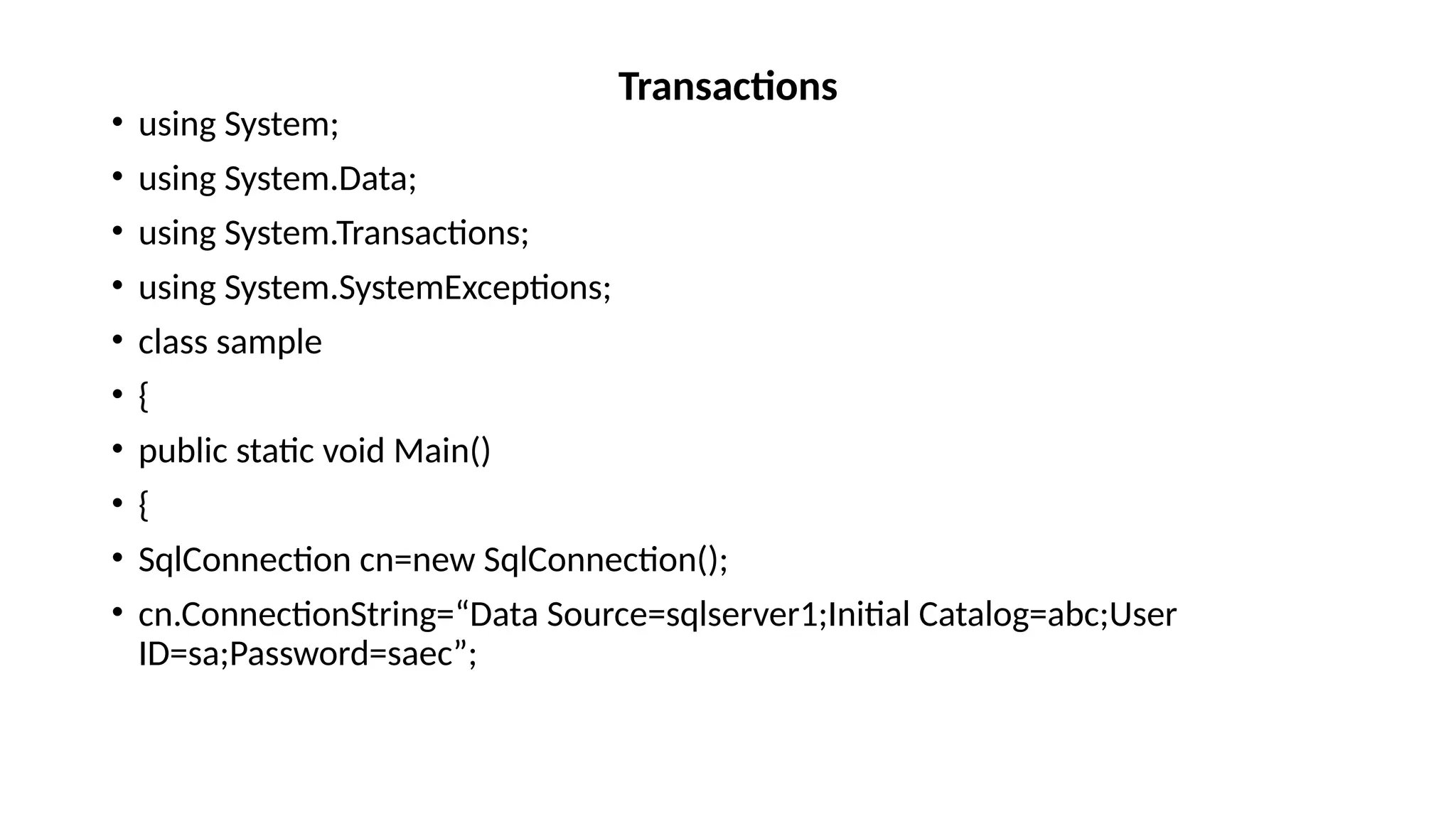 • using System;
• using System.Data;
• using System.Transactions;
• using System.SystemExceptions;
• class sample
• {
• public static void Main()
• {
• SqlConnection cn=new SqlConnection();
• cn.ConnectionString=“Data Source=sqlserver1;Initial Catalog=abc;User
ID=sa;Password=saec”;
Transactions
 