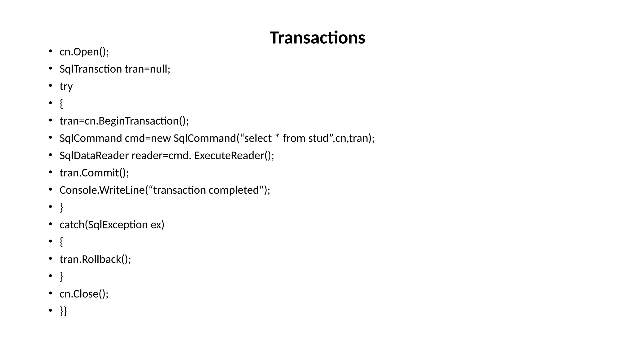 • cn.Open();
• SqlTransction tran=null;
• try
• {
• tran=cn.BeginTransaction();
• SqlCommand cmd=new SqlCommand(“select * from stud”,cn,tran);
• SqlDataReader reader=cmd. ExecuteReader();
• tran.Commit();
• Console.WriteLine(“transaction completed”);
• }
• catch(SqlException ex)
• {
• tran.Rollback();
• }
• cn.Close();
• }}
Transactions
 