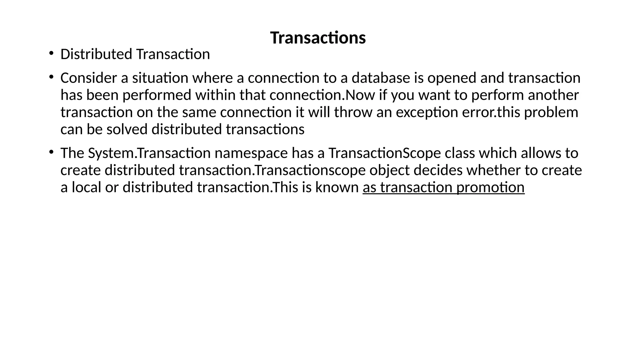 • Distributed Transaction
• Consider a situation where a connection to a database is opened and transaction
has been performed within that connection.Now if you want to perform another
transaction on the same connection it will throw an exception error.this problem
can be solved distributed transactions
• The System.Transaction namespace has a TransactionScope class which allows to
create distributed transaction.Transactionscope object decides whether to create
a local or distributed transaction.This is known as transaction promotion
Transactions
 