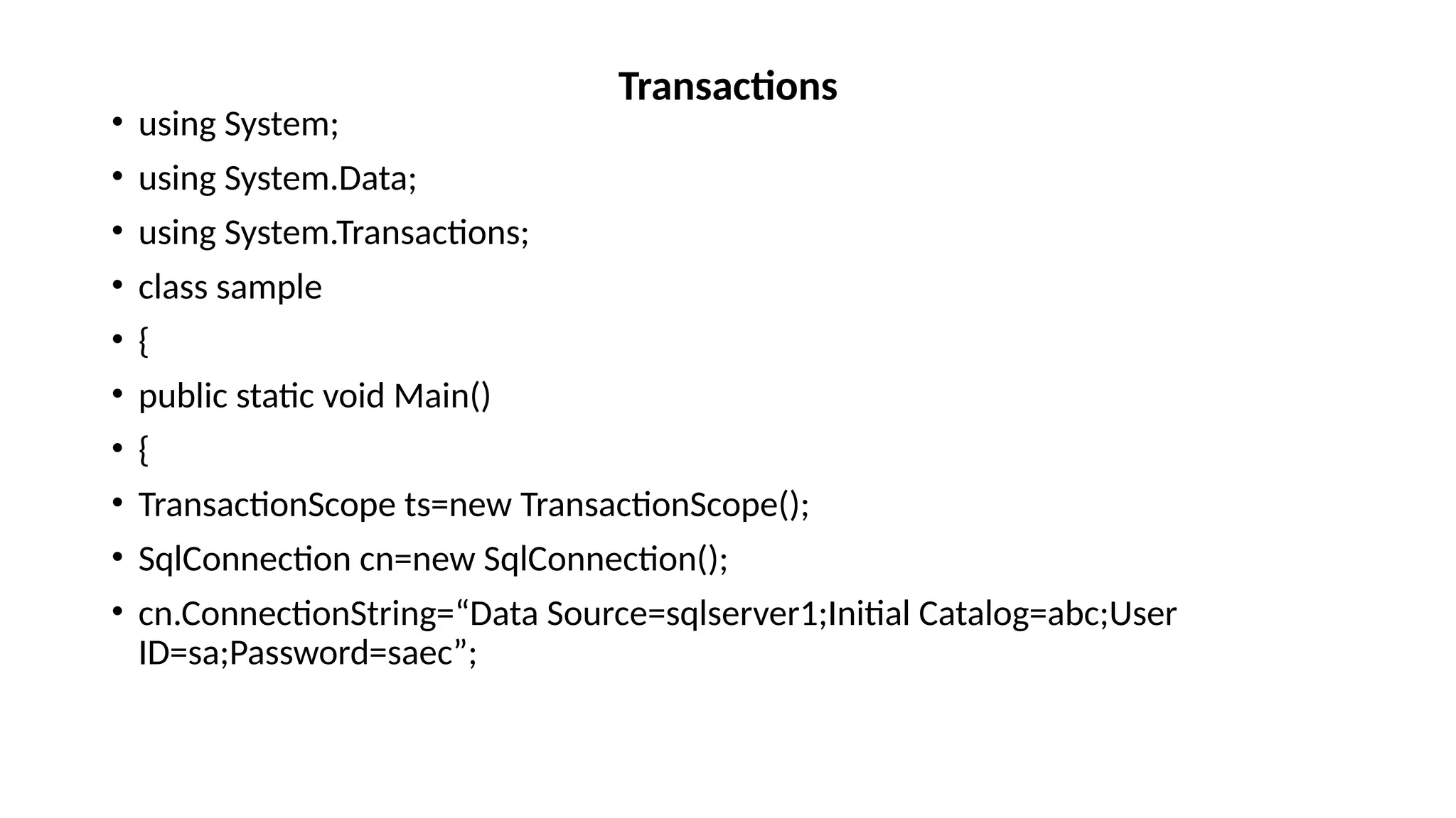 • using System;
• using System.Data;
• using System.Transactions;
• class sample
• {
• public static void Main()
• {
• TransactionScope ts=new TransactionScope();
• SqlConnection cn=new SqlConnection();
• cn.ConnectionString=“Data Source=sqlserver1;Initial Catalog=abc;User
ID=sa;Password=saec”;
Transactions
 