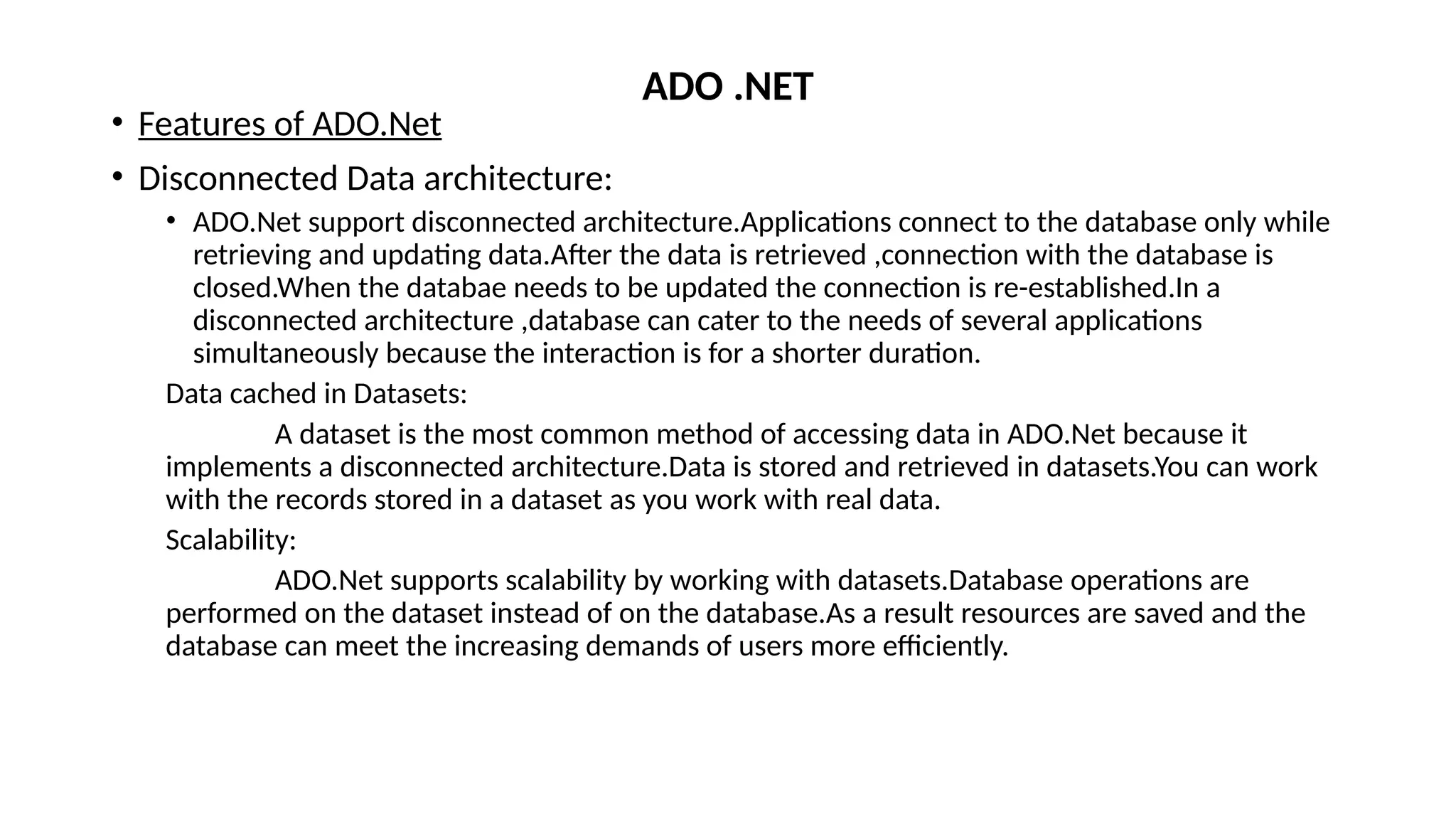 • Features of ADO.Net
• Disconnected Data architecture:
• ADO.Net support disconnected architecture.Applications connect to the database only while
retrieving and updating data.After the data is retrieved ,connection with the database is
closed.When the databae needs to be updated the connection is re-established.In a
disconnected architecture ,database can cater to the needs of several applications
simultaneously because the interaction is for a shorter duration.
Data cached in Datasets:
A dataset is the most common method of accessing data in ADO.Net because it
implements a disconnected architecture.Data is stored and retrieved in datasets.You can work
with the records stored in a dataset as you work with real data.
Scalability:
ADO.Net supports scalability by working with datasets.Database operations are
performed on the dataset instead of on the database.As a result resources are saved and the
database can meet the increasing demands of users more efficiently.
ADO .NET
 