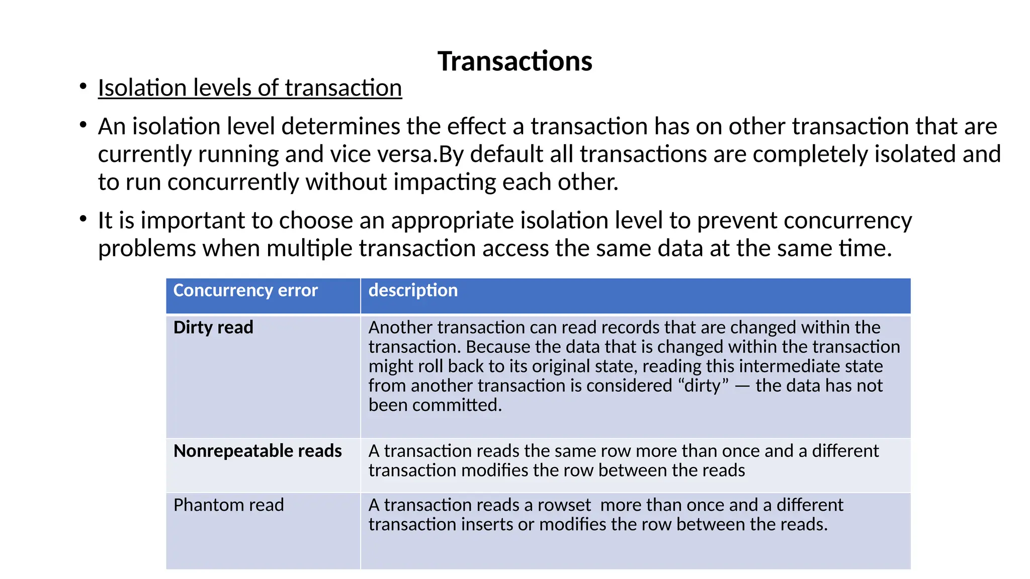 • Isolation levels of transaction
• An isolation level determines the effect a transaction has on other transaction that are
currently running and vice versa.By default all transactions are completely isolated and
to run concurrently without impacting each other.
• It is important to choose an appropriate isolation level to prevent concurrency
problems when multiple transaction access the same data at the same time.
Transactions
Concurrency error description
Dirty read Another transaction can read records that are changed within the
transaction. Because the data that is changed within the transaction
might roll back to its original state, reading this intermediate state
from another transaction is considered “dirty” — the data has not
been committed.
Nonrepeatable reads A transaction reads the same row more than once and a different
transaction modifies the row between the reads
Phantom read A transaction reads a rowset more than once and a different
transaction inserts or modifies the row between the reads.
 