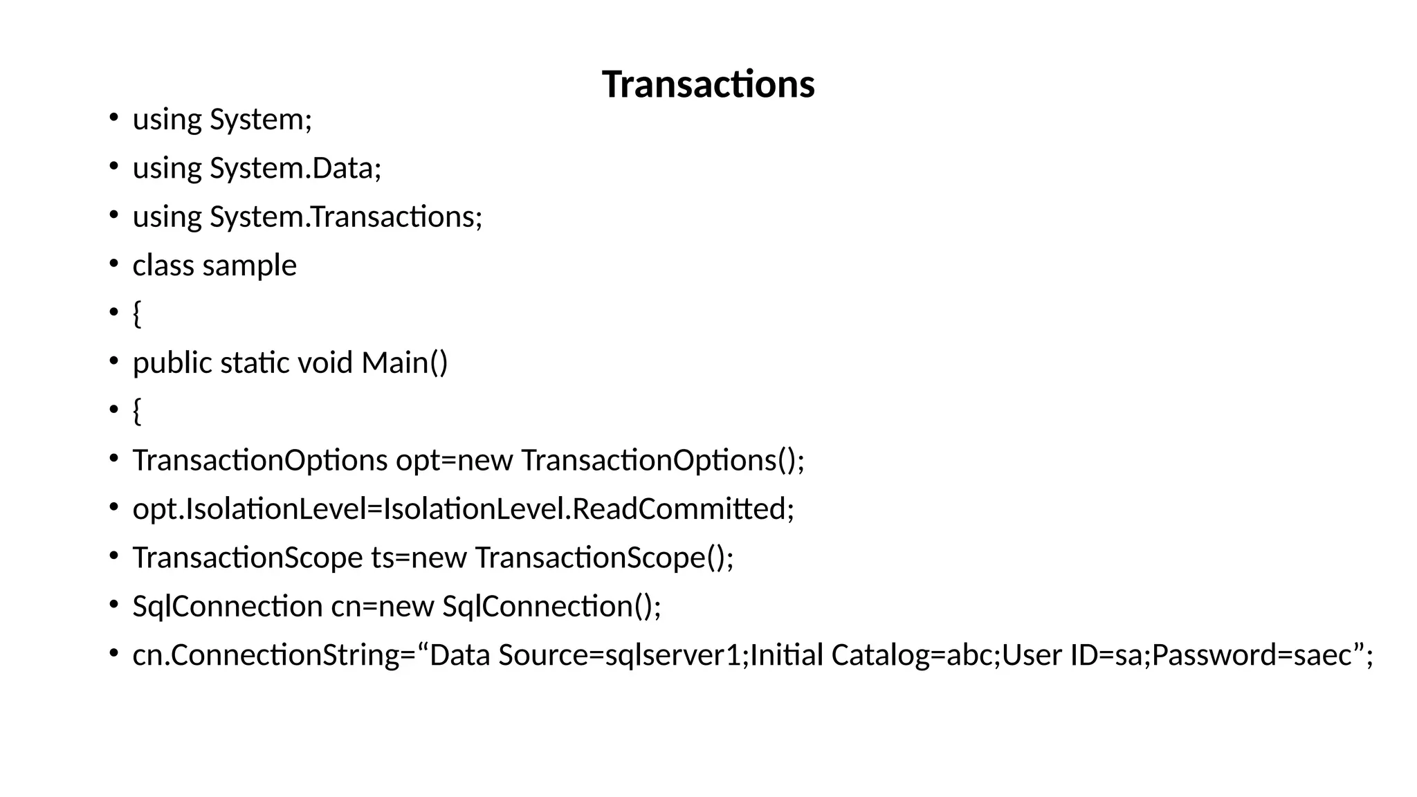 • using System;
• using System.Data;
• using System.Transactions;
• class sample
• {
• public static void Main()
• {
• TransactionOptions opt=new TransactionOptions();
• opt.IsolationLevel=IsolationLevel.ReadCommitted;
• TransactionScope ts=new TransactionScope();
• SqlConnection cn=new SqlConnection();
• cn.ConnectionString=“Data Source=sqlserver1;Initial Catalog=abc;User ID=sa;Password=saec”;
Transactions
 