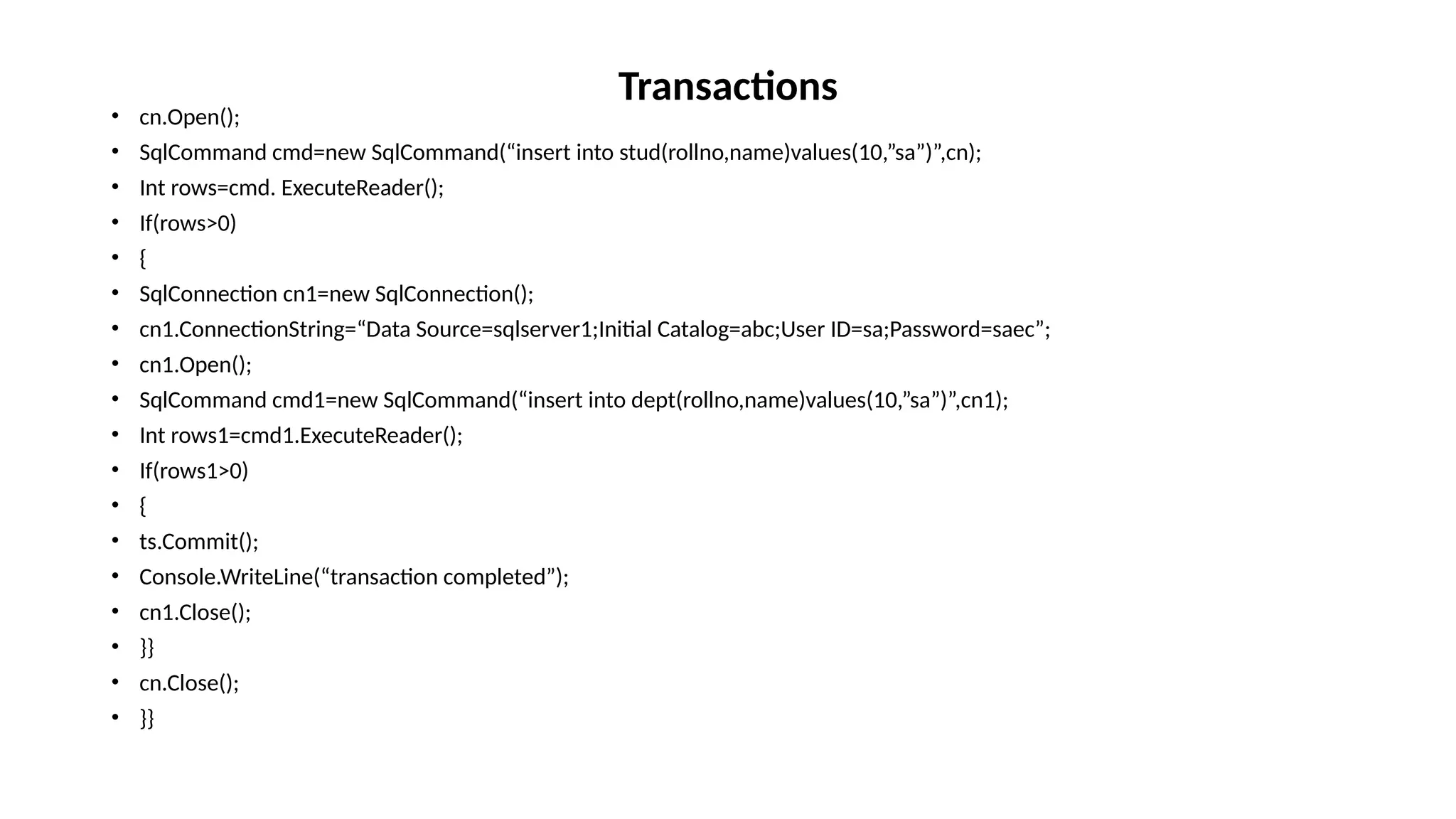• cn.Open();
• SqlCommand cmd=new SqlCommand(“insert into stud(rollno,name)values(10,”sa”)”,cn);
• Int rows=cmd. ExecuteReader();
• If(rows>0)
• {
• SqlConnection cn1=new SqlConnection();
• cn1.ConnectionString=“Data Source=sqlserver1;Initial Catalog=abc;User ID=sa;Password=saec”;
• cn1.Open();
• SqlCommand cmd1=new SqlCommand(“insert into dept(rollno,name)values(10,”sa”)”,cn1);
• Int rows1=cmd1.ExecuteReader();
• If(rows1>0)
• {
• ts.Commit();
• Console.WriteLine(“transaction completed”);
• cn1.Close();
• }}
• cn.Close();
• }}
Transactions
 