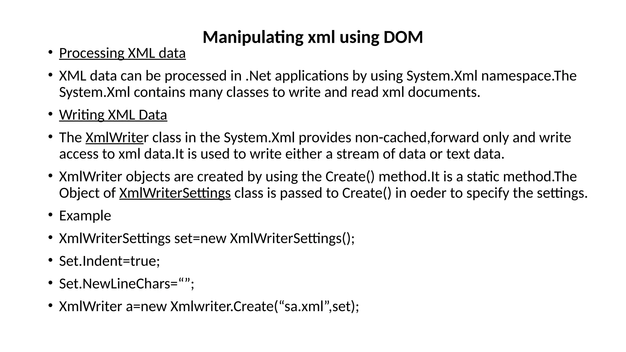 • Processing XML data
• XML data can be processed in .Net applications by using System.Xml namespace.The
System.Xml contains many classes to write and read xml documents.
• Writing XML Data
• The XmlWriter class in the System.Xml provides non-cached,forward only and write
access to xml data.It is used to write either a stream of data or text data.
• XmlWriter objects are created by using the Create() method.It is a static method.The
Object of XmlWriterSettings class is passed to Create() in oeder to specify the settings.
• Example
• XmlWriterSettings set=new XmlWriterSettings();
• Set.Indent=true;
• Set.NewLineChars=“”;
• XmlWriter a=new Xmlwriter.Create(“sa.xml”,set);
Manipulating xml using DOM
 