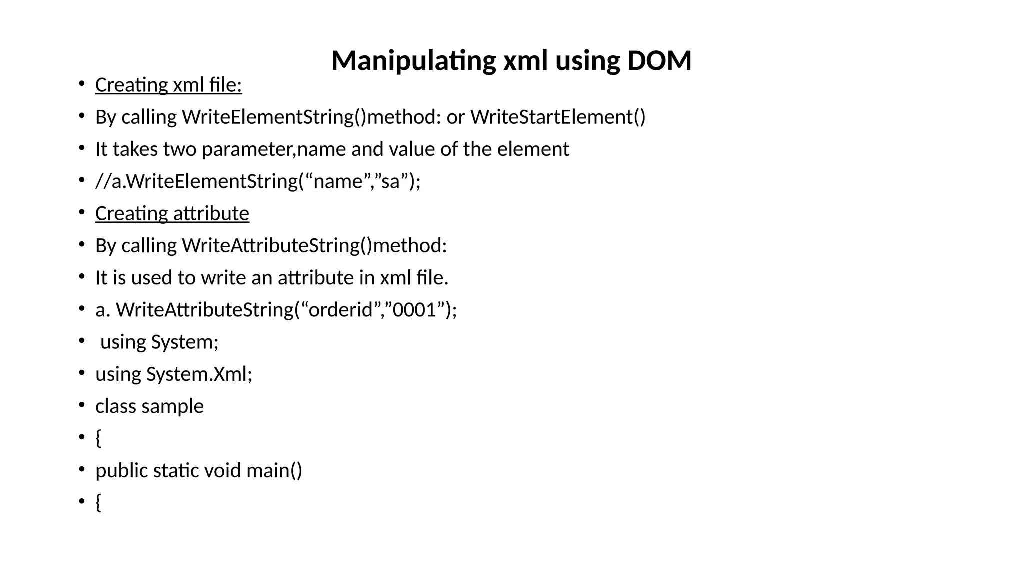 • Creating xml file:
• By calling WriteElementString()method: or WriteStartElement()
• It takes two parameter,name and value of the element
• //a.WriteElementString(“name”,”sa”);
• Creating attribute
• By calling WriteAttributeString()method:
• It is used to write an attribute in xml file.
• a. WriteAttributeString(“orderid”,”0001”);
• using System;
• using System.Xml;
• class sample
• {
• public static void main()
• {
Manipulating xml using DOM
 