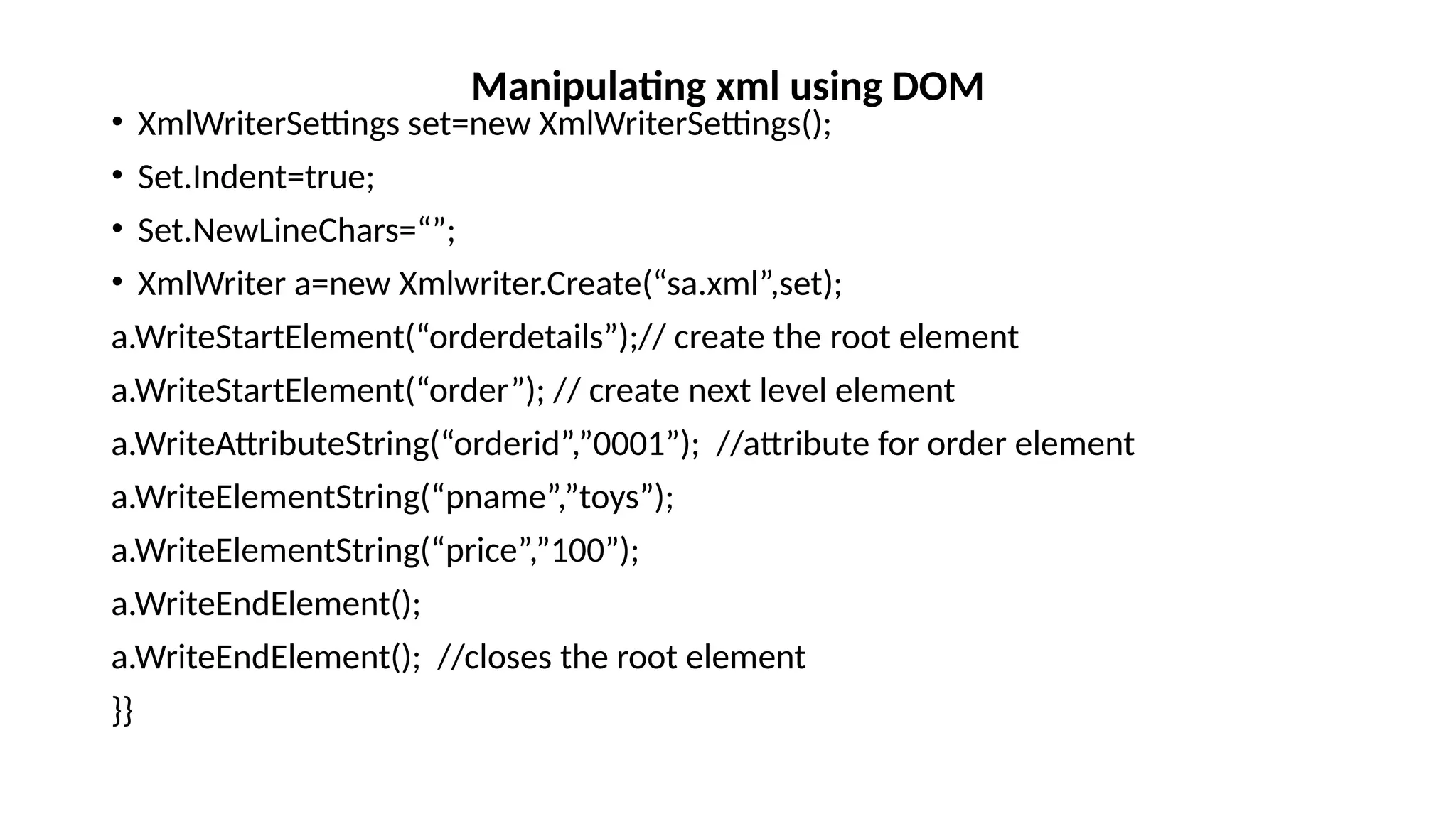 • XmlWriterSettings set=new XmlWriterSettings();
• Set.Indent=true;
• Set.NewLineChars=“”;
• XmlWriter a=new Xmlwriter.Create(“sa.xml”,set);
a.WriteStartElement(“orderdetails”);// create the root element
a.WriteStartElement(“order”); // create next level element
a.WriteAttributeString(“orderid”,”0001”); //attribute for order element
a.WriteElementString(“pname”,”toys”);
a.WriteElementString(“price”,”100”);
a.WriteEndElement();
a.WriteEndElement(); //closes the root element
}}
Manipulating xml using DOM
 