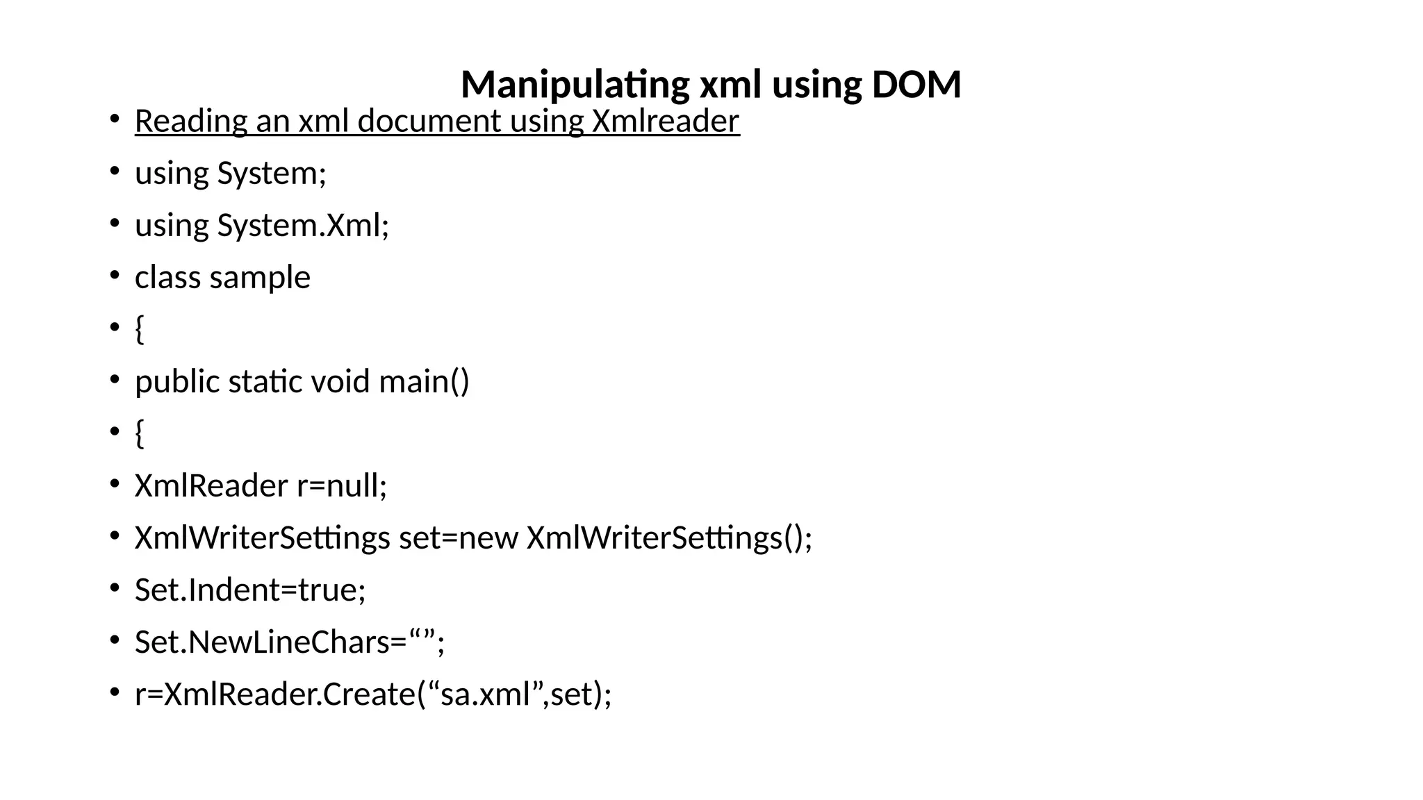 • Reading an xml document using Xmlreader
• using System;
• using System.Xml;
• class sample
• {
• public static void main()
• {
• XmlReader r=null;
• XmlWriterSettings set=new XmlWriterSettings();
• Set.Indent=true;
• Set.NewLineChars=“”;
• r=XmlReader.Create(“sa.xml”,set);
Manipulating xml using DOM
 