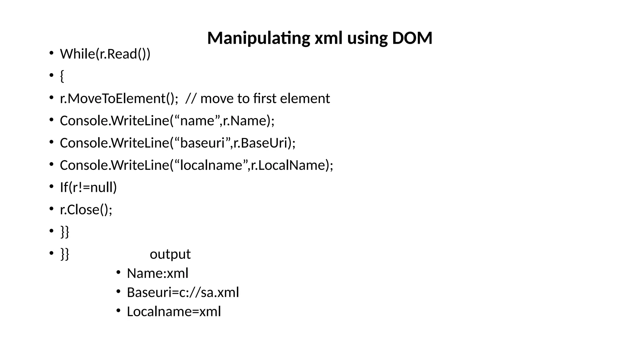 • While(r.Read())
• {
• r.MoveToElement(); // move to first element
• Console.WriteLine(“name”,r.Name);
• Console.WriteLine(“baseuri”,r.BaseUri);
• Console.WriteLine(“localname”,r.LocalName);
• If(r!=null)
• r.Close();
• }}
• }} output
• Name:xml
• Baseuri=c://sa.xml
• Localname=xml
Manipulating xml using DOM
 