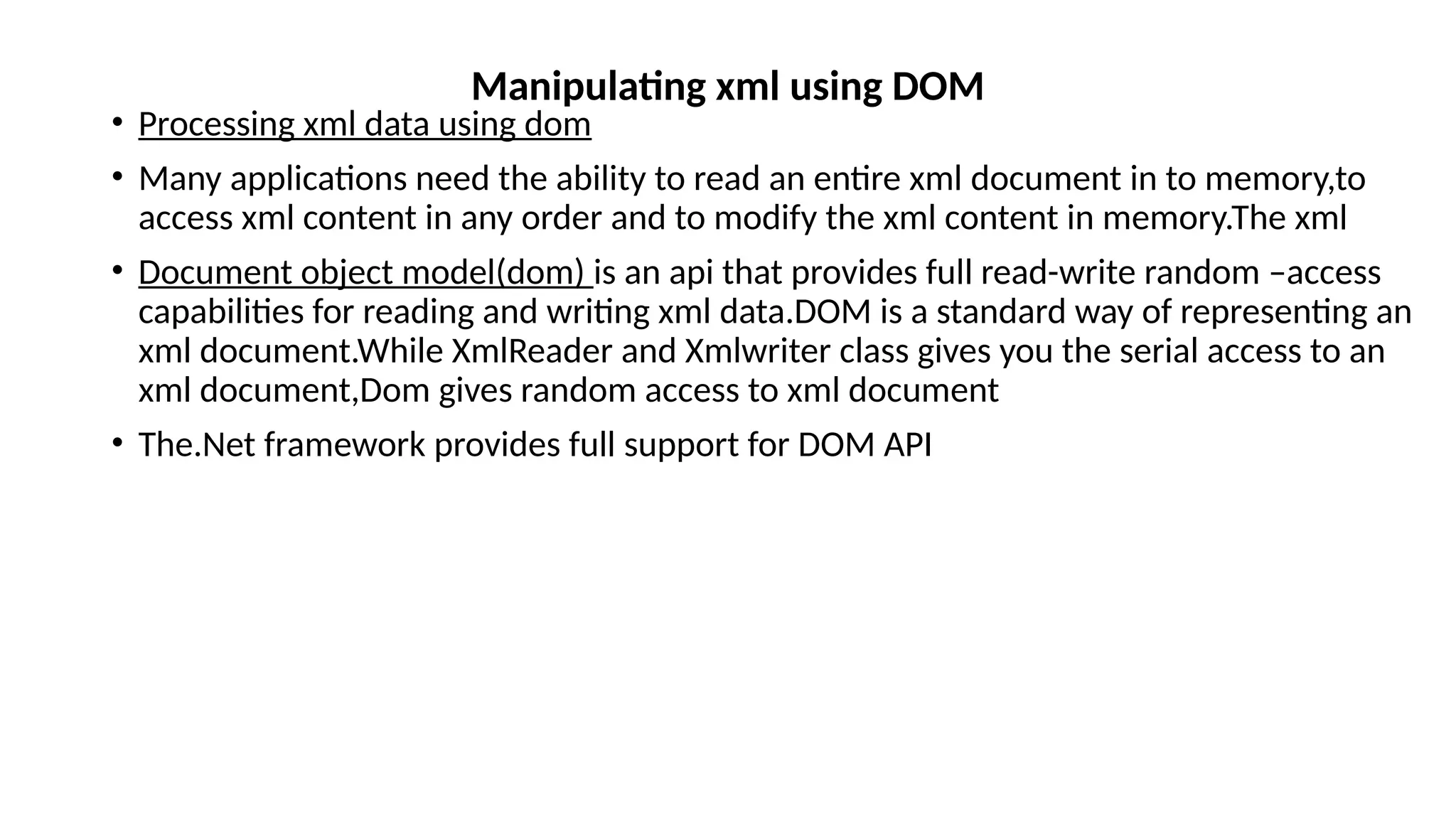 • Processing xml data using dom
• Many applications need the ability to read an entire xml document in to memory,to
access xml content in any order and to modify the xml content in memory.The xml
• Document object model(dom) is an api that provides full read-write random –access
capabilities for reading and writing xml data.DOM is a standard way of representing an
xml document.While XmlReader and Xmlwriter class gives you the serial access to an
xml document,Dom gives random access to xml document
• The.Net framework provides full support for DOM API
Manipulating xml using DOM
 