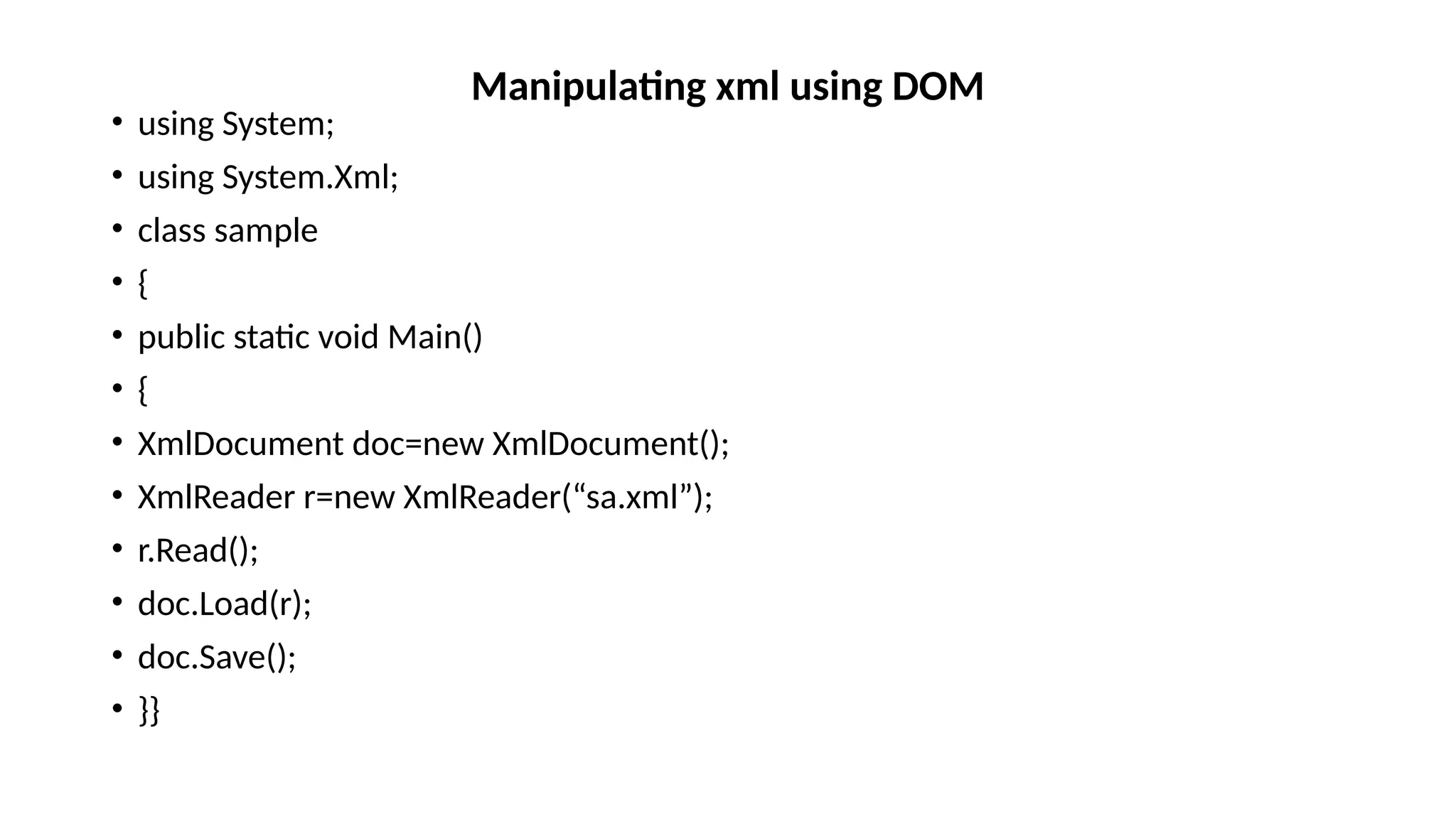 • using System;
• using System.Xml;
• class sample
• {
• public static void Main()
• {
• XmlDocument doc=new XmlDocument();
• XmlReader r=new XmlReader(“sa.xml”);
• r.Read();
• doc.Load(r);
• doc.Save();
• }}
Manipulating xml using DOM
 