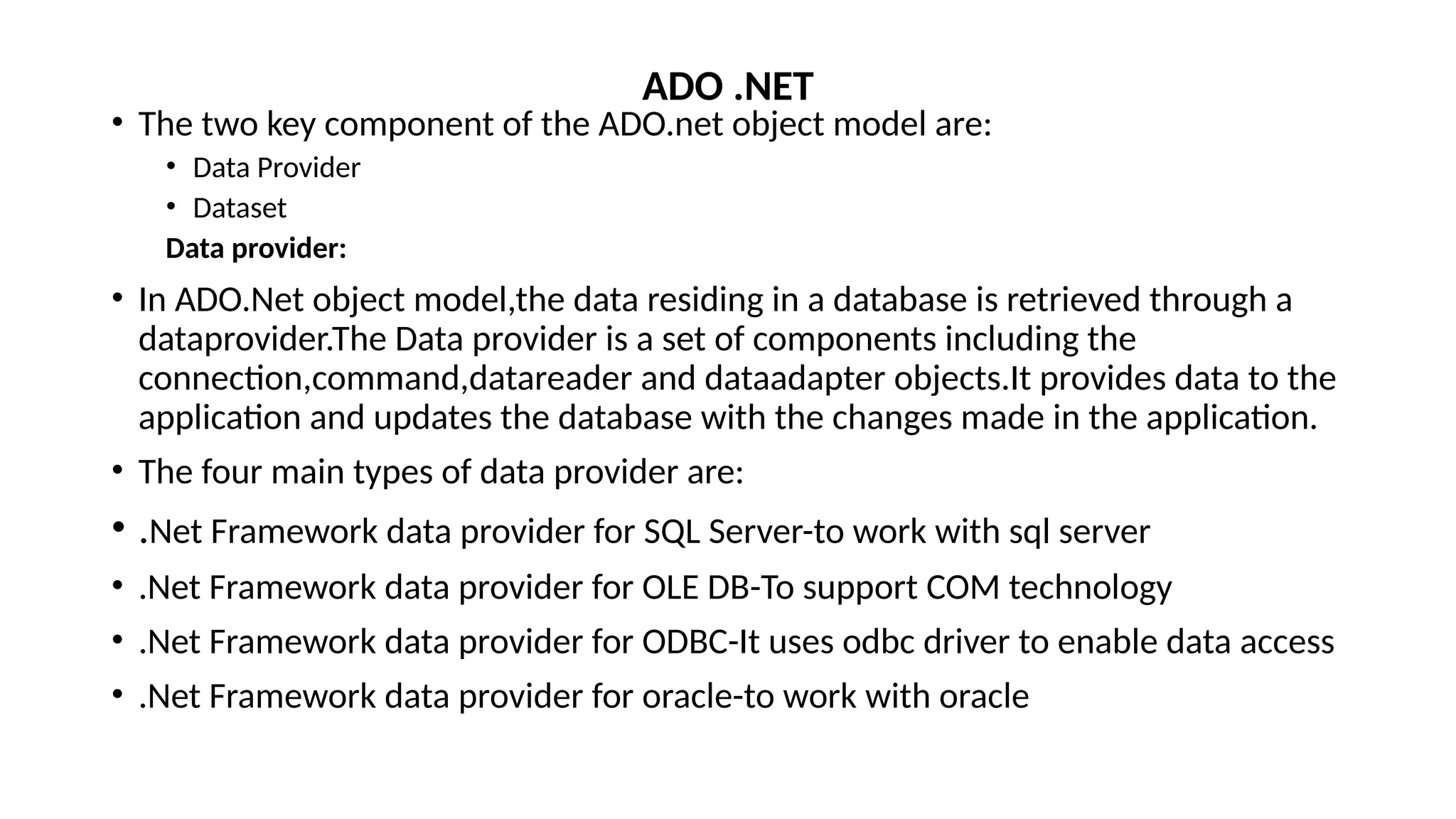 • The two key component of the ADO.net object model are:
• Data Provider
• Dataset
Data provider:
• In ADO.Net object model,the data residing in a database is retrieved through a
dataprovider.The Data provider is a set of components including the
connection,command,datareader and dataadapter objects.It provides data to the
application and updates the database with the changes made in the application.
• The four main types of data provider are:
• .Net Framework data provider for SQL Server-to work with sql server
• .Net Framework data provider for OLE DB-To support COM technology
• .Net Framework data provider for ODBC-It uses odbc driver to enable data access
• .Net Framework data provider for oracle-to work with oracle
ADO .NET
 