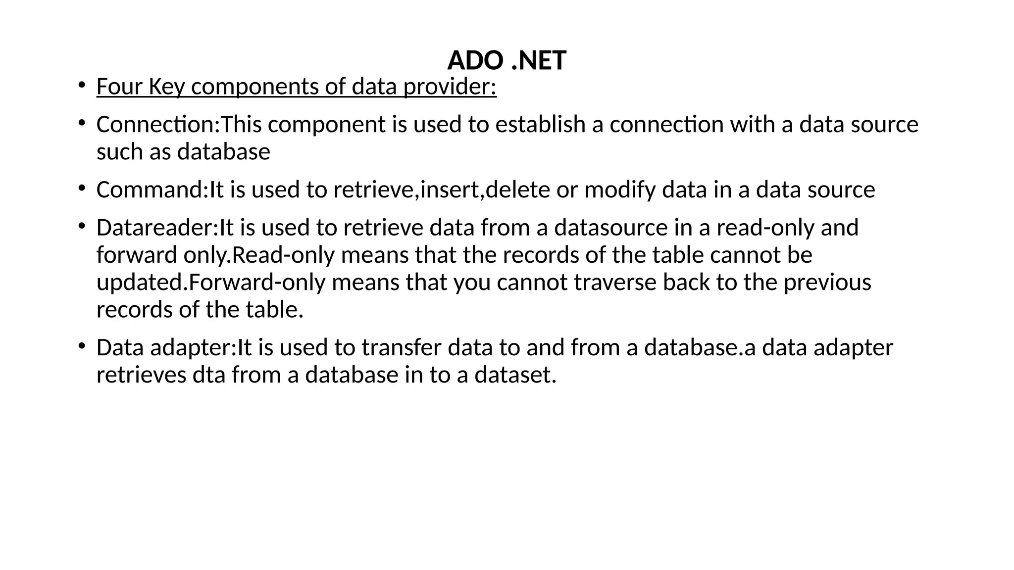 • Four Key components of data provider:
• Connection:This component is used to establish a connection with a data source
such as database
• Command:It is used to retrieve,insert,delete or modify data in a data source
• Datareader:It is used to retrieve data from a datasource in a read-only and
forward only.Read-only means that the records of the table cannot be
updated.Forward-only means that you cannot traverse back to the previous
records of the table.
• Data adapter:It is used to transfer data to and from a database.a data adapter
retrieves dta from a database in to a dataset.
ADO .NET
 