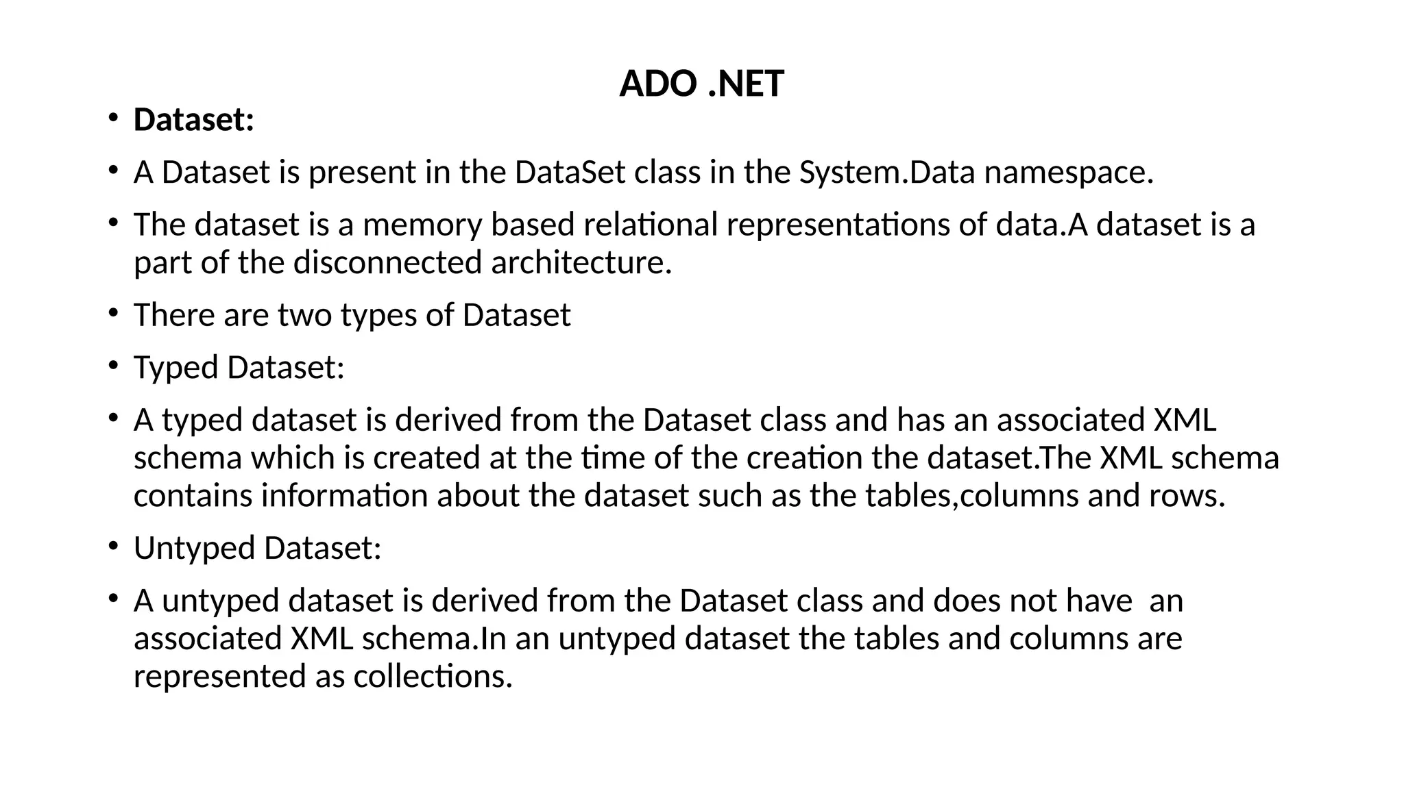 • Dataset:
• A Dataset is present in the DataSet class in the System.Data namespace.
• The dataset is a memory based relational representations of data.A dataset is a
part of the disconnected architecture.
• There are two types of Dataset
• Typed Dataset:
• A typed dataset is derived from the Dataset class and has an associated XML
schema which is created at the time of the creation the dataset.The XML schema
contains information about the dataset such as the tables,columns and rows.
• Untyped Dataset:
• A untyped dataset is derived from the Dataset class and does not have an
associated XML schema.In an untyped dataset the tables and columns are
represented as collections.
ADO .NET
 