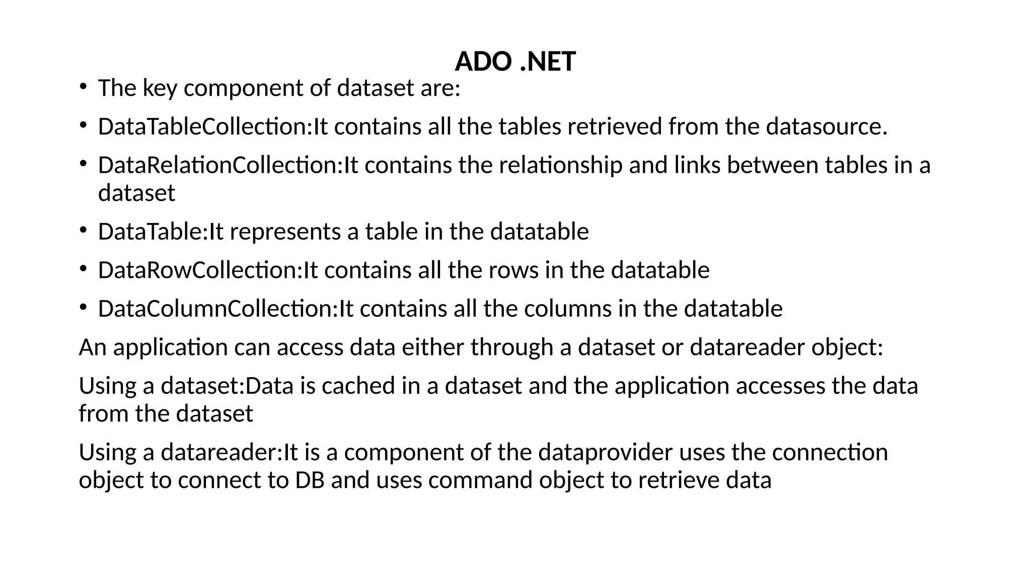 • The key component of dataset are:
• DataTableCollection:It contains all the tables retrieved from the datasource.
• DataRelationCollection:It contains the relationship and links between tables in a
dataset
• DataTable:It represents a table in the datatable
• DataRowCollection:It contains all the rows in the datatable
• DataColumnCollection:It contains all the columns in the datatable
An application can access data either through a dataset or datareader object:
Using a dataset:Data is cached in a dataset and the application accesses the data
from the dataset
Using a datareader:It is a component of the dataprovider uses the connection
object to connect to DB and uses command object to retrieve data
ADO .NET
 