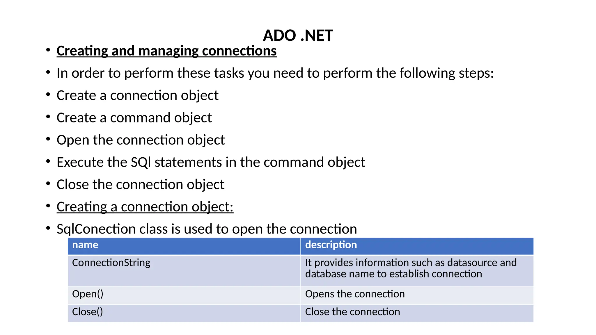 • Creating and managing connections
• In order to perform these tasks you need to perform the following steps:
• Create a connection object
• Create a command object
• Open the connection object
• Execute the SQl statements in the command object
• Close the connection object
• Creating a connection object:
• SqlConection class is used to open the connection
ADO .NET
name description
ConnectionString It provides information such as datasource and
database name to establish connection
Open() Opens the connection
Close() Close the connection
 