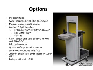 Options
• Mobility stand
• Wafer mapper, Break-The-Beam type
• Manual load/unload button/s
• Carrier ID R/W interface
– RFID AdvanTag™, HERMOS™, Omron®
– IRID SMART-Tag™
– Barcode
• AMHS Single and Dual E84 PIO for OHT
and AGV/RGV
• Info pads sensors
• Quartz wafer protrusion sensor
• SWIF FOUP-For-One interface
• 200mm Bridge Tool (with insert @ 10mm
pitch)
• E-diagnostics with GUI
 