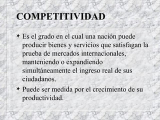 COMPETITIVIDAD Es el grado en el cual una nación puede producir bienes y servicios que satisfagan la prueba de mercados internacionales, manteniendo o expandiendo simultáneamente el ingreso real de sus ciudadanos. Puede ser medida por el crecimiento de su productividad. 