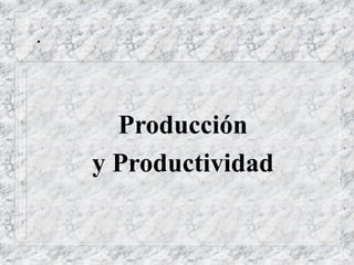 .
Producción
y Productividad
 