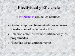 Efectividad y Eficiencia
 Eficiencia: uso de los recursos.
 Grado de aprovechamiento de los recursos
transformándolos en productos.
 Relación entre los recursos utilizados y los
programados.
 Hacer las cosas correctamente.
 