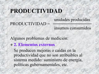 PRODUCTIVIDAD
unidades producidas
PRODUCTIVIDAD =
insumos consumidos
Algunos problemas de medición:
 2. Elementos externos
Se producen mejoras o caídas en la
productividad que no son atribuibles al
sistema medido: suministro de energía,
políticas gubernamentales, etc.
 