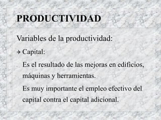 PRODUCTIVIDAD
Variables de la productividad:
 Capital:
. Es el resultado de las mejoras en edificios,
máquinas y herramientas.
Es muy importante el empleo efectivo del
capital contra el capital adicional.
 