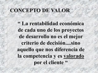CONCEPTO DE VALOR
“ La rentabilidad económica
de cada uno de los proyectos
de desarrollo no es el mejor
criterio de decisión....sino
aquello que nos diferencia de
la competencia y es valorado
por el cliente “
 