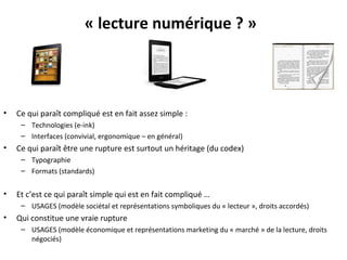 « lecture numérique ? »

•

Ce qui paraît compliqué est en fait assez simple :
– Technologies (e-ink)
– Interfaces (convivial, ergonomique – en général)

•

Ce qui paraît être une rupture est surtout un héritage (du codex)
– Typographie
– Formats (standards)

•

Et c’est ce qui paraît simple qui est en fait compliqué …
– USAGES (modèle sociétal et représentations symboliques du « lecteur », droits accordés)

•

Qui constitue une vraie rupture
– USAGES (modèle économique et représentations marketing du « marché » de la lecture, droits
négociés)

 