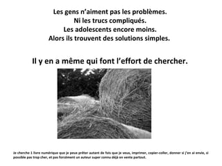 Les gens n’aiment pas les problèmes.
Ni les trucs compliqués.
Les adolescents encore moins.
Alors ils trouvent des solutions simples.

Il y en a même qui font l’effort de chercher.

Je cherche 1 livre numérique que je peux prêter autant de fois que je veux, imprimer, copier-coller, donner si j’en ai envie, si
possible pas trop cher, et pas forcément un auteur super connu déjà en vente partout.

 