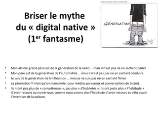 Briser le mythe
du « digital native »
(1er fantasme)
•
•
•
•
•

Mon arrière grand-père est de la génération de la radio … mais il n’est pas né en sachant parler
Mon père est de la génération de l’automobile … mais il n’est pas pas né en sachant conduire
Je suis de la génération de la télévision … mais je ne suis pas né en sachant filmer
La génération Y n’est qu’un marronnier pour médias paresseux et conversations de bistrot.
Ils n’ont pas plus de « compétences », pas plus « d’habiletés ». Ils ont juste plus « l’habitude »
d’avoir recours au numérique, comme nous avions plus l’habitude d’avoir recours au vélo avant
l’invention de la voiture.

 