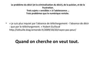 Le problème du désir (et la criminalisation du désir), de la pulsion, et de la
frustration.
Trois sujets « sensibles » à l’adolescence …
Trois problèmes que le numérique revisite.

•

« je suis plus inquiet par l'absence de téléchargement - l'absence de désir 
- que par le téléchargement. » Hubert Guillaud 
http://lafeuille.blog.lemonde.fr/2009/10/20/nayez-pas-peur/ 

Quand on cherche on veut tout.

 