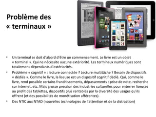 Problème des
« terminaux »

•

•

•

Un terminal se doit d’abord d’être un commencement. Le livre est un objet
« terminal ». Qui ne nécessite aucune extériorité. Les terminaux numériques sont
totalement dépendants d’extériorités.
Problème « cognitif » : lecture connectée ? Lecture multitâche ? Besoin de dispositifs
« dédiés ». Comme le livre, la liseuse est un dispositif cognitif dédié. Qui, comme le
livre, rend possible certains franchissements, dépassements : prise de note, recherche
sur internet, etc. Mais grosse pression des industries culturelles pour enterrer liseuses
au profit des tablettes, dispositifs plus rentables par la diversité des usages qu’ils
offrent (et des possibilités de monétisation afférentes).
Des NTIC aux NTAD (nouvelles technologies de l’attention et de la distraction)

 