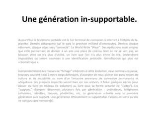 Une génération in-supportable.
Aujourd'hui le téléphone portable est le 1er terminal de connexion à internet à l'échelle de la
planète. Demain débarquera sur le web le prochain milliard d'internautes. Demain chaque
vêtement, chaque objet sera "connecté". Le World Wide "Wear". Des opérations aussi simples
que celle permettant de donner à un ami une place de cinéma dont on ne se sert pas, un
blouson dont on n'a plus d'utilité, un livre que l'on n'a plus envie de lire, deviendront
impossibles ou seront soumises à une identification préalable. Identification qui plus est
« biométrique ».
Indépendamment des risques de "fichage" inhérents à cette évolution, nous sommes en passe,
trop peu souvent hélas à notre corps défendant, d'accepter de nous aliéner des pans entiers de
culture et de sociabilité au nom d'un fantasme entretenu de connexion permanente et
ubiquitaire. Les premiers impactés seront bien sûr nos enfants. Il fallut quelques siècles pour
passer du livre en rouleau (le volumen) au livre sous sa forme actuelle (le "codex"). Les
"supports" changent désormais plusieurs fois par génération : ordinateurs, téléphones
cellulaires, tablettes, liseuses, phablettes, etc. La génération actuelle sera la première
génération sans support. Une génération littéralement in-supportable. Faisons en sorte qu'elle
ne soit pas sans mémoire(s).

 