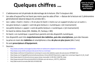 Quelques chiffres …
•
•
•
•
•
•
•
•
•
•
•

L’adolescence est LA période de décrochage de la lecture. Elle l’a toujours été.
Les ados d’aujourd’hui ne lisent pas moins que les ados d’hier : « Baisse de la lecture est 1 phénomène
générationnel observé depuis les années 60 ».
Les « ados » lisent « moins ». Et en plus ils lisent « moins sur un support et plus sur un autre ».
Les gros lecteurs « papier » sont de gros lecteurs « numériques » (et inversement)
Les petits lecteurs « papier » sont de petits lecteurs « numériques » (et inversement)
Ils lisent la même chose (litt. Dédiée, SF, Fantasy + BD)
Ils lisent « en numérique » quand leurs parents ont des dispositifs numériques
Ces dispositifs sont très majoritairement des tablettes, puis des smartphones, puis des liseuses
La prise en main des tablettes et smartphones a lieu de plus en plus jeune (dès 2 ans)
Ils sont prescripteurs d’équipement.
Sources :
–
–
–
–
–
–
–

http://www.actualitte.com/usages/canada-enfants-et-adolescents-adoptent-la-lecture-numerique-45248.htm
http://www.scoop.it/t/les-pratiques-des-jeunes-face-au-numerique
http://www.cnetfrance.fr/news/lecture-numerique-le-succes-des-tablettes-aupres-des-plus-jeunes-39794687.htm
http://www.sne.fr/img/pdf/Evenements/Assises/Assises-22mars2013/CP-Barometre-usages-livre-numerique-Vague3-22_03_13.pdf
http://www.lepoint.fr/culture/la-lecture-passe-temps-inavouable-11-09-2012-1504778_3.php
http://www.lemonde.fr/livres/article/2012/11/29/ados-zero-de-lecture_1797771_3260.html
http://bbf.enssib.fr/consulter/bbf-2011-05-0032-005

 