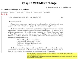 Ce qui a VRAIMENT changé
A part les livres et la société ;-)

Levy-Bruhl Odile. Les adolescents et la lecture. In: Enfance. Tome 10 n°5, 1957. pp. 561-567.
doi : 10.3406/enfan.1957.1375
url : http://www.persee.fr/web/revues/home/prescript/article/enfan_0013-7545_1957_num_10_5_1375
Consulté le 19 novembre 2013

 