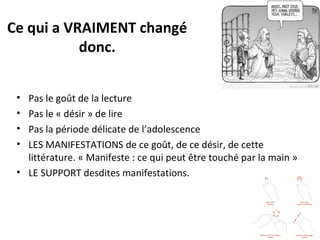 Ce qui a VRAIMENT changé
donc.
•
•
•
•

Pas le goût de la lecture
Pas le « désir » de lire
Pas la période délicate de l’adolescence
LES MANIFESTATIONS de ce goût, de ce désir, de cette
littérature. « Manifeste : ce qui peut être touché par la main »
• LE SUPPORT desdites manifestations.

 
