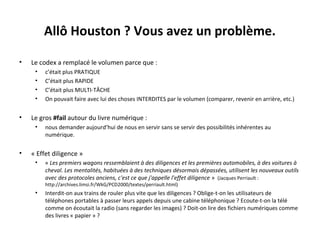 Allô Houston ? Vous avez un problème.
•

Le codex a remplacé le volumen parce que :
•
•
•
•

•

Le gros #fail autour du livre numérique :
•

•

c’était plus PRATIQUE
C’était plus RAPIDE
C’était plus MULTI-TÂCHE
On pouvait faire avec lui des choses INTERDITES par le volumen (comparer, revenir en arrière, etc.)

nous demander aujourd’hui de nous en servir sans se servir des possibilités inhérentes au
numérique.

« Effet diligence »
•

« Les premiers wagons ressemblaient à des diligences et les premières automobiles, à des voitures à 
cheval. Les mentalités, habituées à des techniques désormais dépassées, utilisent les nouveaux outils 
avec des protocoles anciens, c'est ce que j'appelle l'effet diligence » (Jacques Perriault :
http://archives.limsi.fr/WkG/PCD2000/textes/perriault.html)

•

Interdit-on aux trains de rouler plus vite que les diligences ? Oblige-t-on les utilisateurs de
téléphones portables à passer leurs appels depuis une cabine téléphonique ? Ecoute-t-on la télé
comme on écoutait la radio (sans regarder les images) ? Doit-on lire des fichiers numériques comme
des livres « papier » ?

 