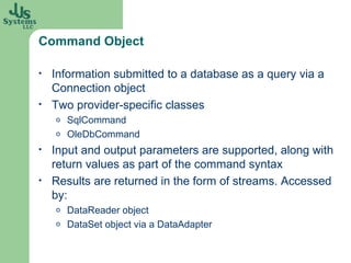 Command Object Information submitted to a database as a query via a Connection object Two provider-specific classes SqlCommand OleDbCommand Input and output parameters are supported, along with return values as part of the command syntax Results are returned in the form of streams. Accessed by: DataReader  object DataSet  object via a  DataAdapter 