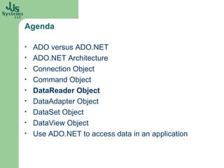 Agenda ADO versus ADO.NET ADO.NET Architecture Connection Object Command Object DataReader Object DataAdapter Object DataSet Object DataView Object Use ADO.NET to access data in an application 