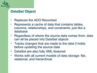 DataSet Object Replaces the ADO Recordset Represents a cache of data that contains tables, columns, relationships, and constraints, just like a database Regardless of where the source data comes from, data can all be placed into  DataSet  objects Tracks changes that are made to the data it holds before updating the source data DataSet  are also fully XML-featured Works with all current models of data storage: flat, relational, and hierarchical 