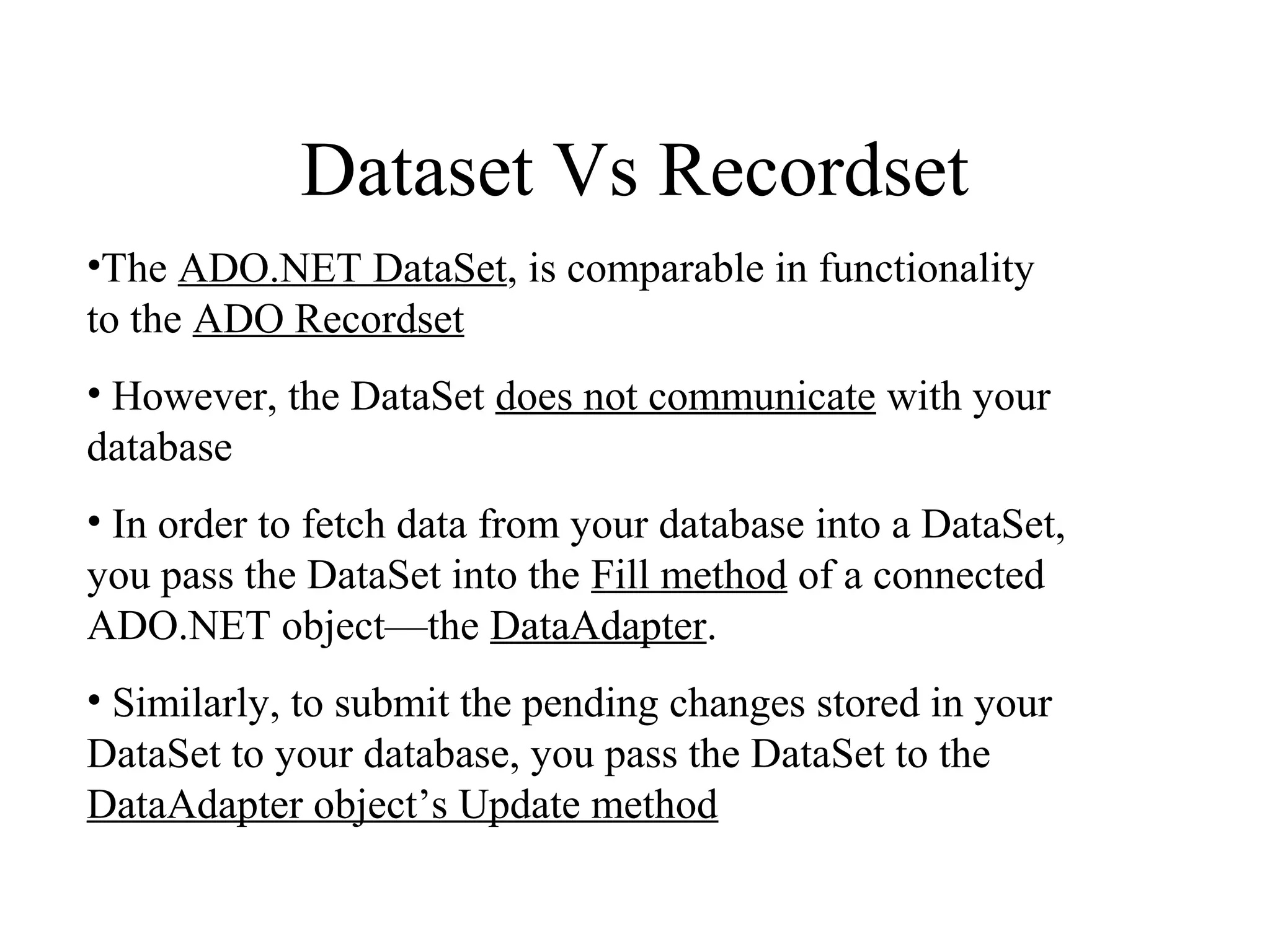 Dataset Vs Recordset
•The ADO.NET DataSet, is comparable in functionality
to the ADO Recordset
• However, the DataSet does not communicate with your
database
• In order to fetch data from your database into a DataSet,
you pass the DataSet into the Fill method of a connected
ADO.NET object—the DataAdapter.
• Similarly, to submit the pending changes stored in your
DataSet to your database, you pass the DataSet to the
DataAdapter object’s Update method
 