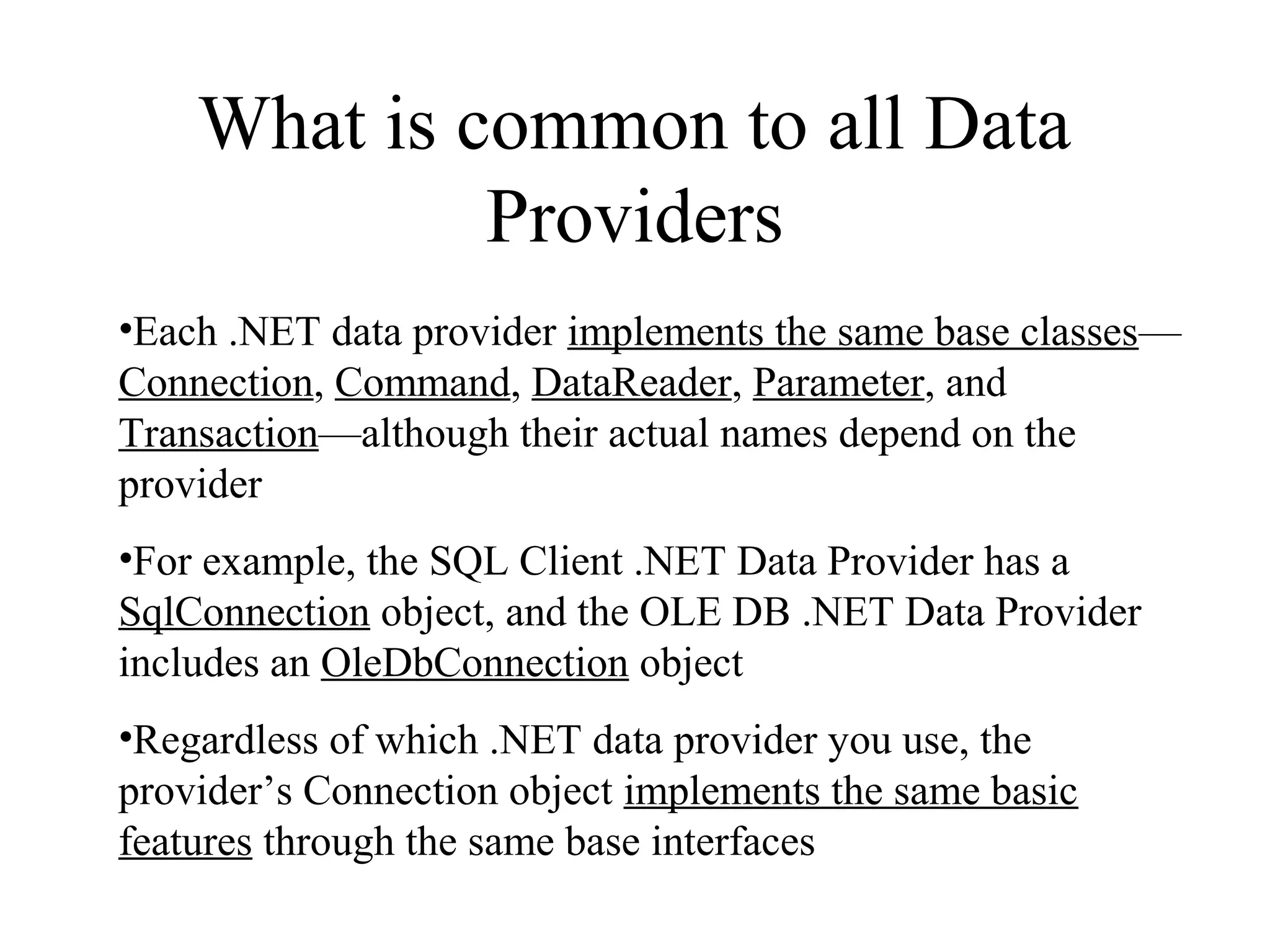 What is common to all Data
Providers
•Each .NET data provider implements the same base classes—
Connection, Command, DataReader, Parameter, and
Transaction—although their actual names depend on the
provider
•For example, the SQL Client .NET Data Provider has a
SqlConnection object, and the OLE DB .NET Data Provider
includes an OleDbConnection object
•Regardless of which .NET data provider you use, the
provider’s Connection object implements the same basic
features through the same base interfaces
 