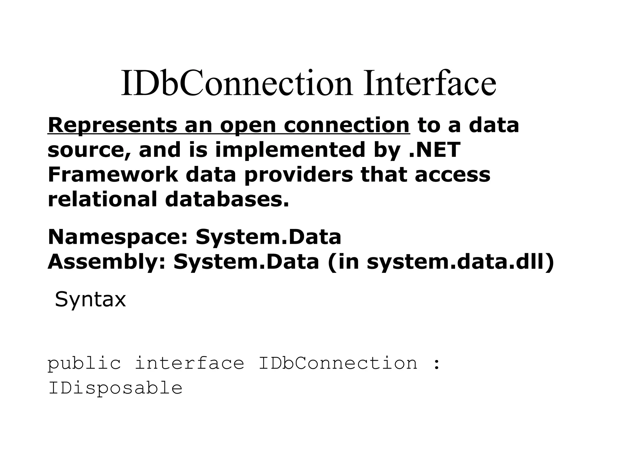 IDbConnection Interface
Represents an open connection to a data
source, and is implemented by .NET
Framework data providers that access
relational databases.
Namespace: System.Data
Assembly: System.Data (in system.data.dll)
Syntax
public interface IDbConnection :
IDisposable
 
