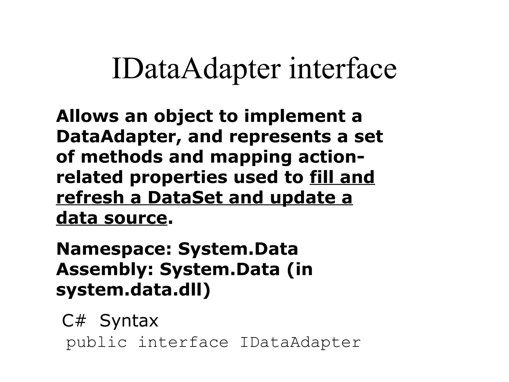IDataAdapter interface
Allows an object to implement a
DataAdapter, and represents a set
of methods and mapping action-
related properties used to fill and
refresh a DataSet and update a
data source.
Namespace: System.Data
Assembly: System.Data (in
system.data.dll)
C# Syntax
public interface IDataAdapter
 