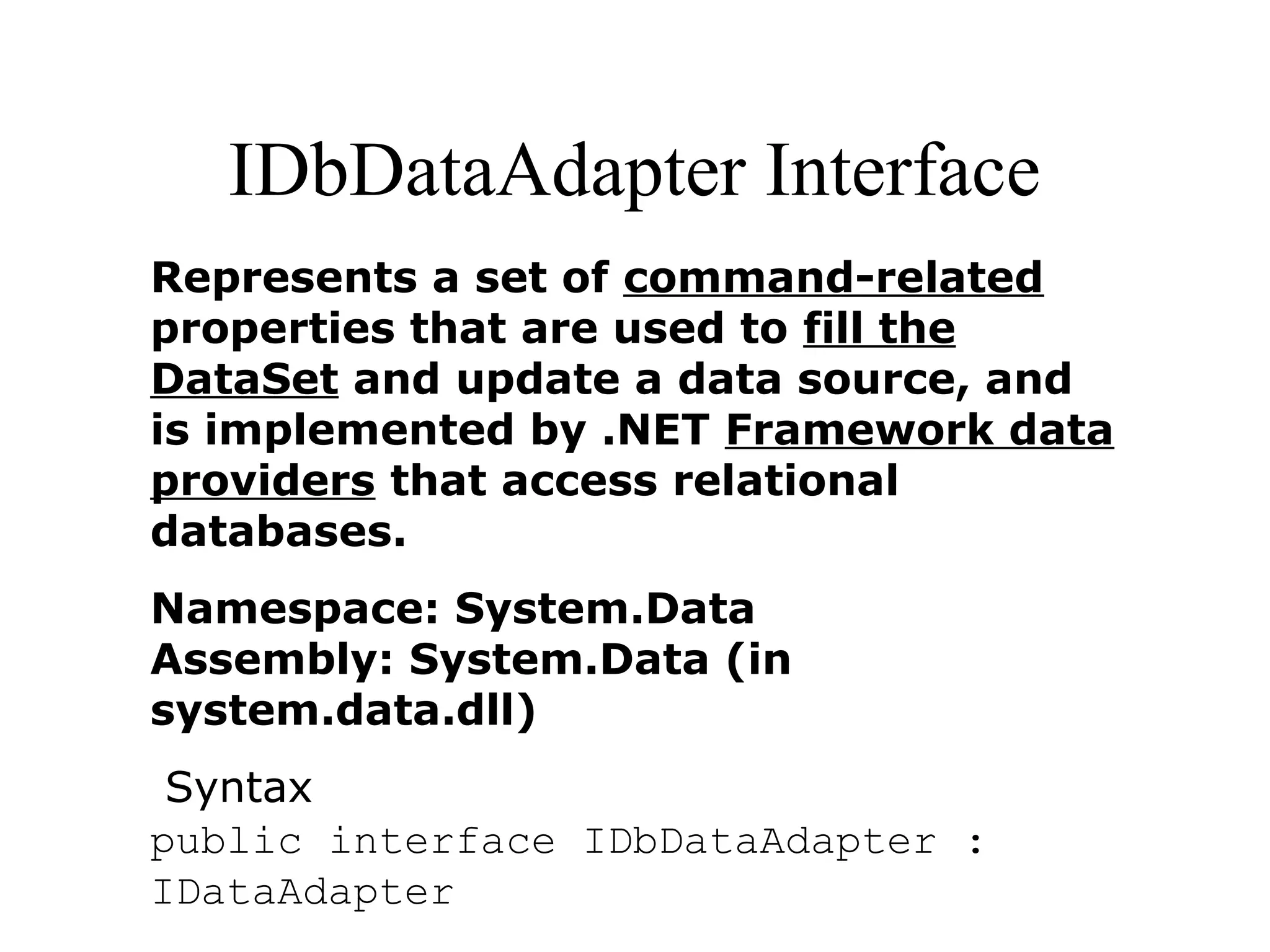 IDbDataAdapter Interface
Represents a set of command-related
properties that are used to fill the
DataSet and update a data source, and
is implemented by .NET Framework data
providers that access relational
databases.
Namespace: System.Data
Assembly: System.Data (in
system.data.dll)
Syntax
public interface IDbDataAdapter :
IDataAdapter
 